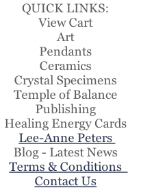 QUICK LINKS:
View Cart
Art
Pendants
Ceramics
Crystal Specimens
Temple of Balance   
Publishing  
Healing Energy Cards   
Lee-Anne Peters 
Blog - Latest News
Terms & Conditions  
Contact Us